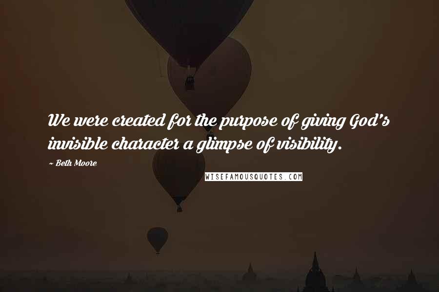 Beth Moore Quotes: We were created for the purpose of giving God's invisible character a glimpse of visibility.