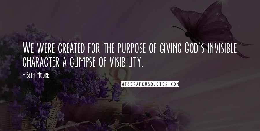 Beth Moore Quotes: We were created for the purpose of giving God's invisible character a glimpse of visibility.