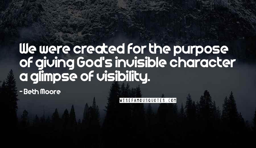 Beth Moore Quotes: We were created for the purpose of giving God's invisible character a glimpse of visibility.