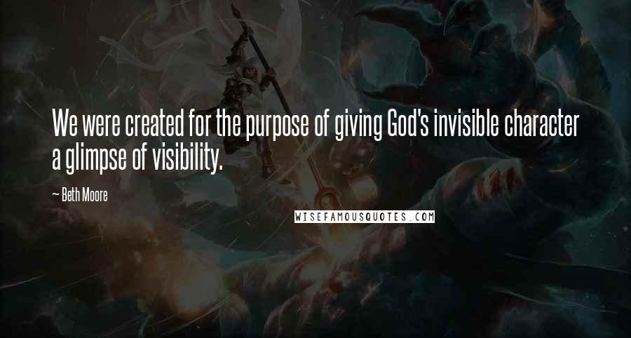 Beth Moore Quotes: We were created for the purpose of giving God's invisible character a glimpse of visibility.