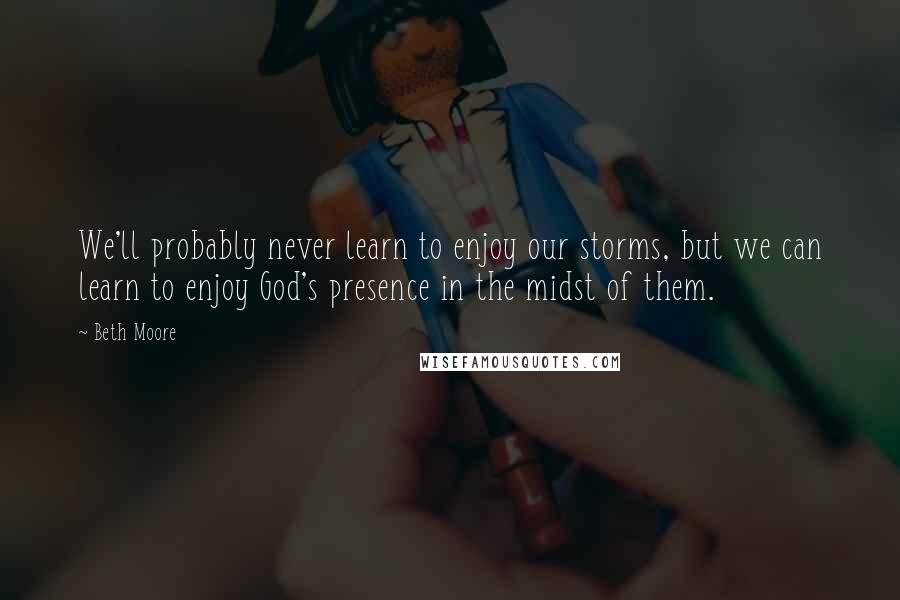 Beth Moore Quotes: We'll probably never learn to enjoy our storms, but we can learn to enjoy God's presence in the midst of them.