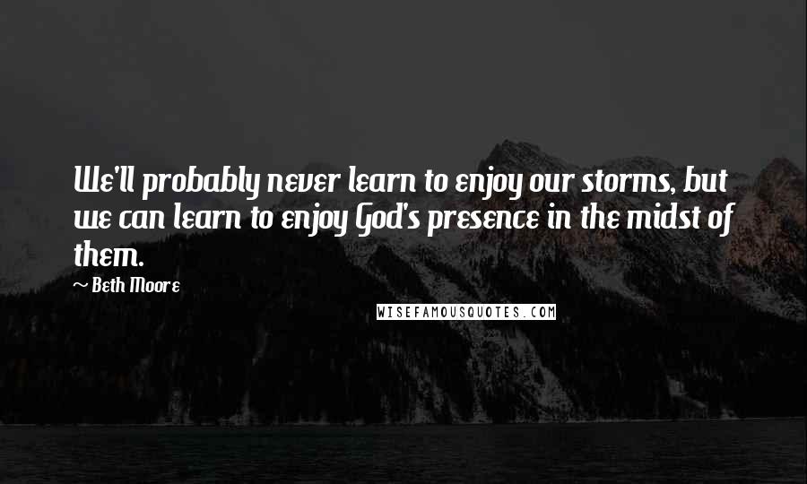 Beth Moore Quotes: We'll probably never learn to enjoy our storms, but we can learn to enjoy God's presence in the midst of them.