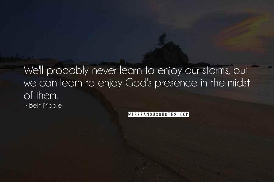 Beth Moore Quotes: We'll probably never learn to enjoy our storms, but we can learn to enjoy God's presence in the midst of them.