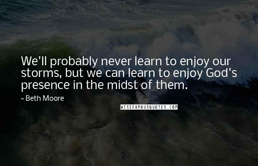 Beth Moore Quotes: We'll probably never learn to enjoy our storms, but we can learn to enjoy God's presence in the midst of them.