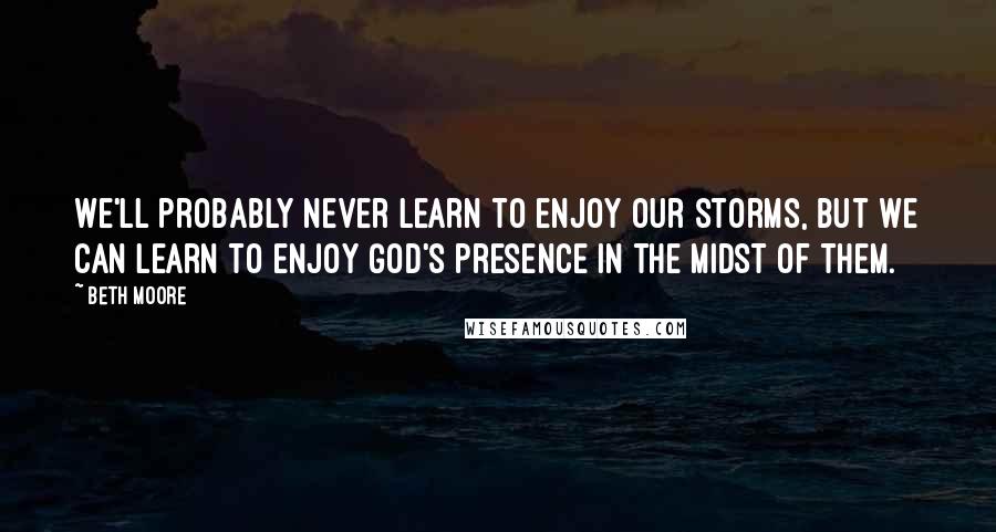 Beth Moore Quotes: We'll probably never learn to enjoy our storms, but we can learn to enjoy God's presence in the midst of them.