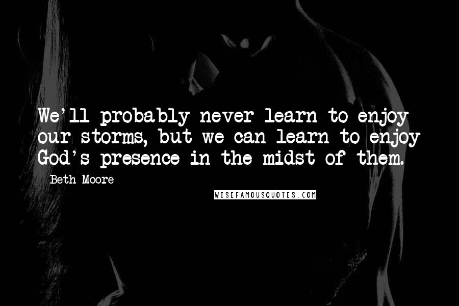 Beth Moore Quotes: We'll probably never learn to enjoy our storms, but we can learn to enjoy God's presence in the midst of them.