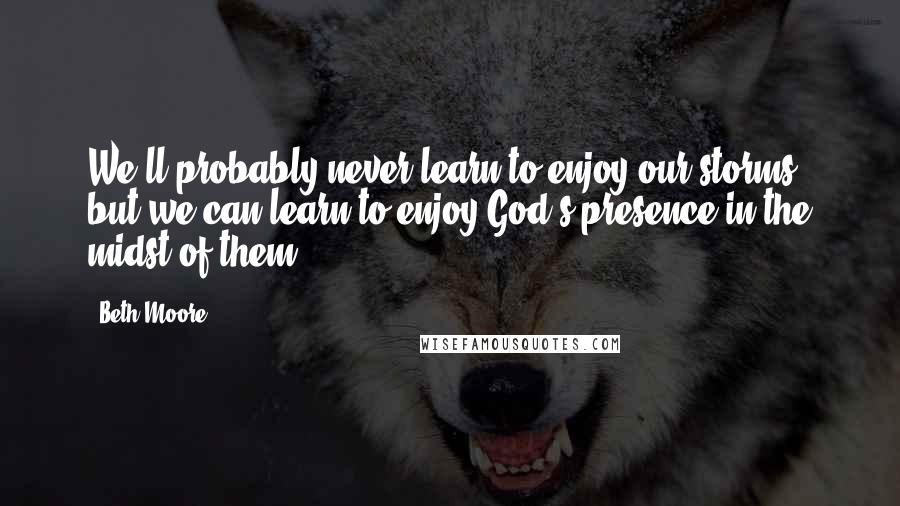 Beth Moore Quotes: We'll probably never learn to enjoy our storms, but we can learn to enjoy God's presence in the midst of them.