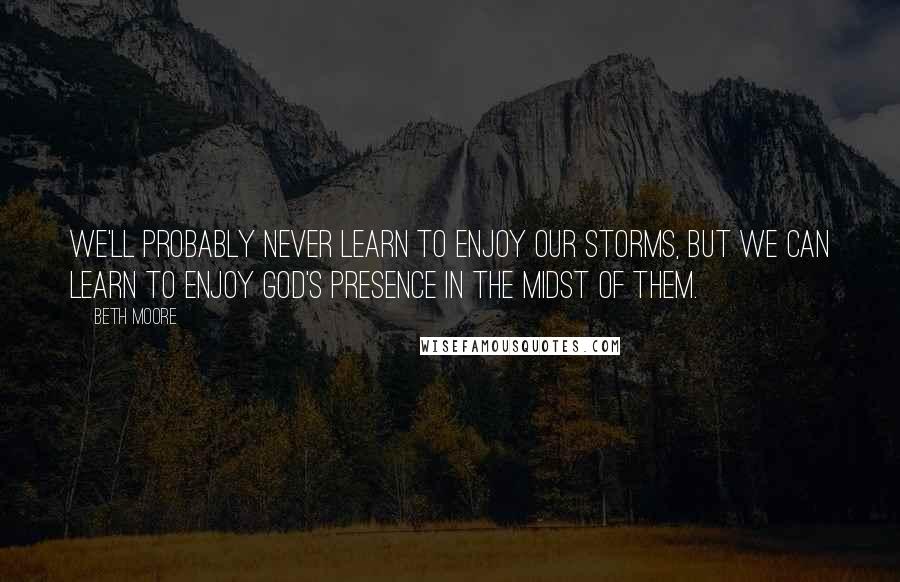 Beth Moore Quotes: We'll probably never learn to enjoy our storms, but we can learn to enjoy God's presence in the midst of them.