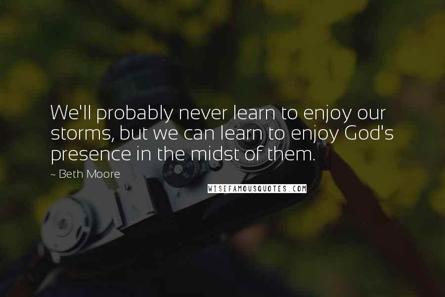 Beth Moore Quotes: We'll probably never learn to enjoy our storms, but we can learn to enjoy God's presence in the midst of them.