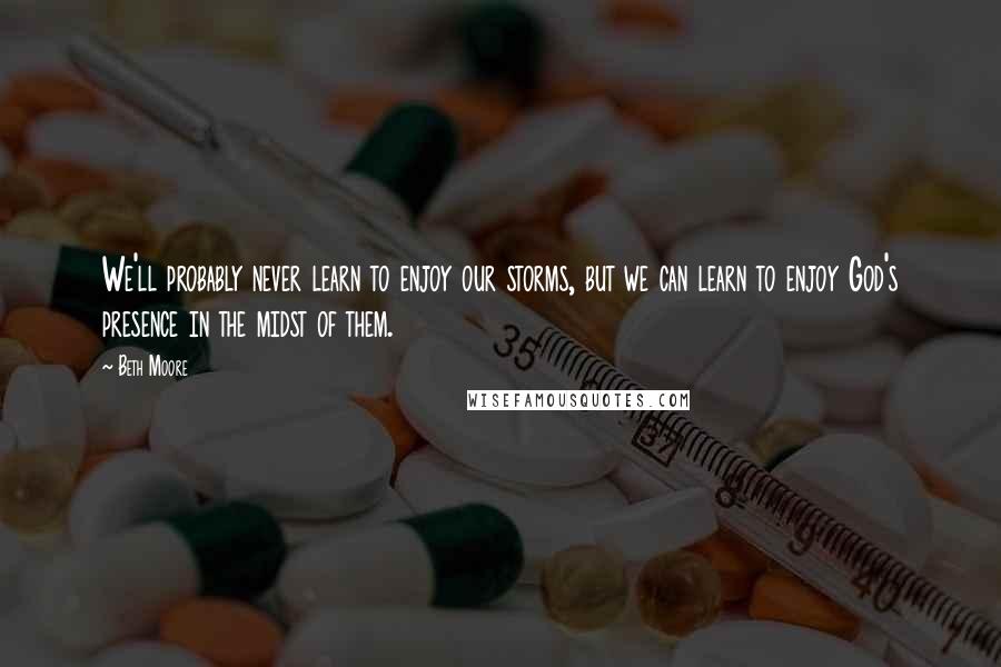 Beth Moore Quotes: We'll probably never learn to enjoy our storms, but we can learn to enjoy God's presence in the midst of them.