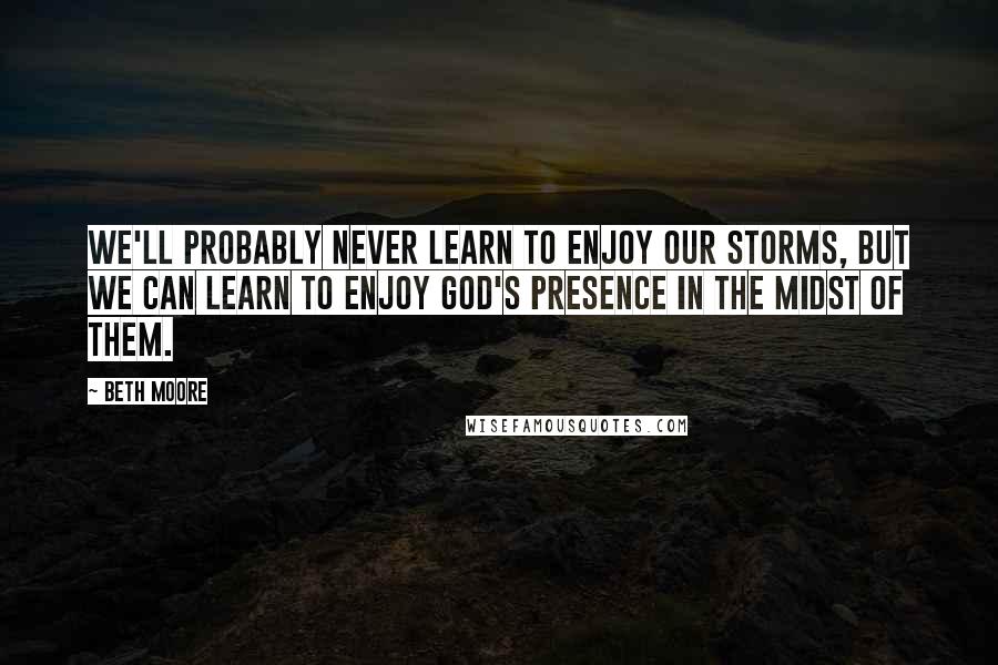 Beth Moore Quotes: We'll probably never learn to enjoy our storms, but we can learn to enjoy God's presence in the midst of them.