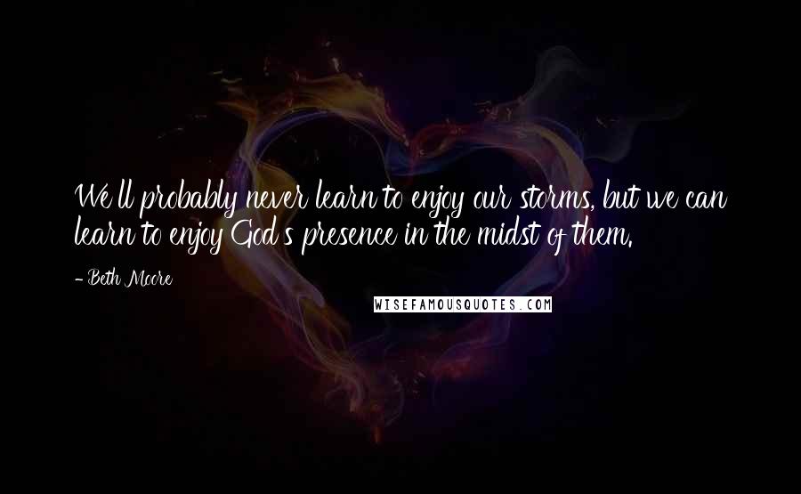 Beth Moore Quotes: We'll probably never learn to enjoy our storms, but we can learn to enjoy God's presence in the midst of them.