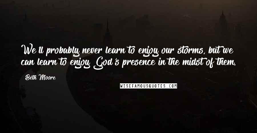 Beth Moore Quotes: We'll probably never learn to enjoy our storms, but we can learn to enjoy God's presence in the midst of them.