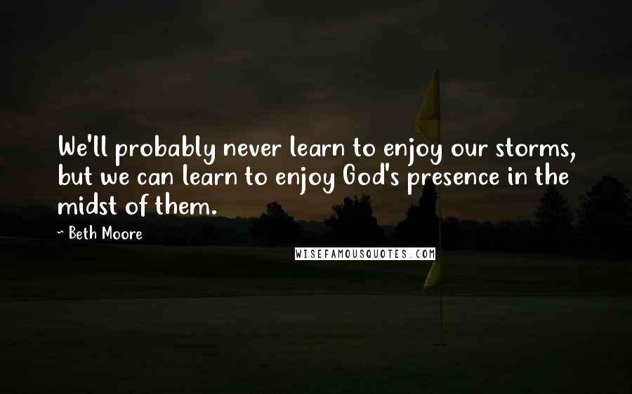 Beth Moore Quotes: We'll probably never learn to enjoy our storms, but we can learn to enjoy God's presence in the midst of them.