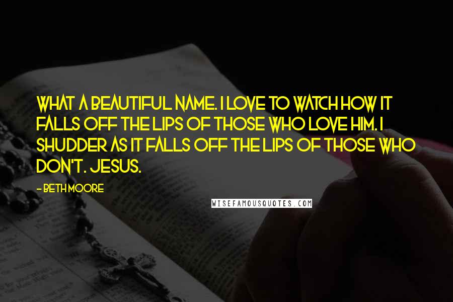 Beth Moore Quotes: What a beautiful name. I love to watch how it falls off the lips of those who love Him. I shudder as it falls off the lips of those who don't. Jesus.