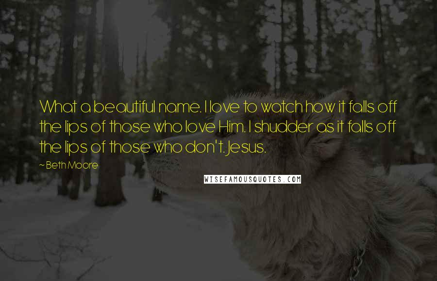 Beth Moore Quotes: What a beautiful name. I love to watch how it falls off the lips of those who love Him. I shudder as it falls off the lips of those who don't. Jesus.