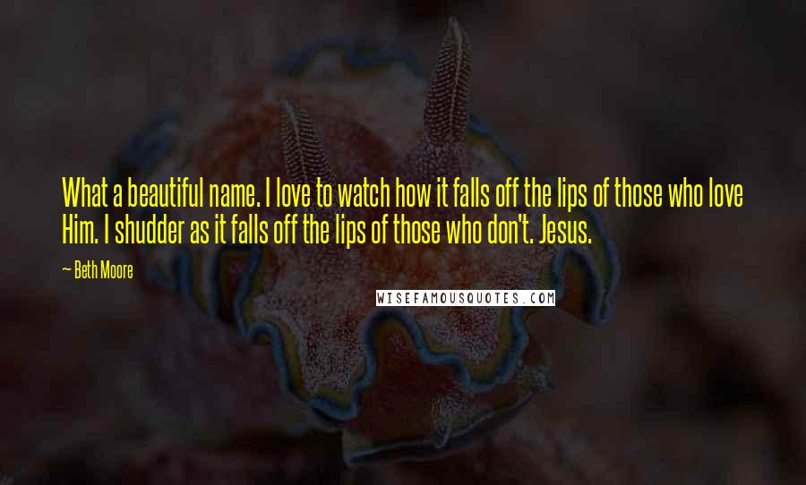 Beth Moore Quotes: What a beautiful name. I love to watch how it falls off the lips of those who love Him. I shudder as it falls off the lips of those who don't. Jesus.