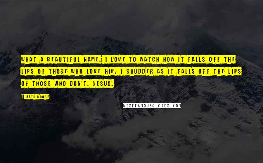 Beth Moore Quotes: What a beautiful name. I love to watch how it falls off the lips of those who love Him. I shudder as it falls off the lips of those who don't. Jesus.