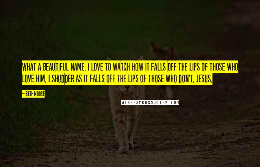 Beth Moore Quotes: What a beautiful name. I love to watch how it falls off the lips of those who love Him. I shudder as it falls off the lips of those who don't. Jesus.