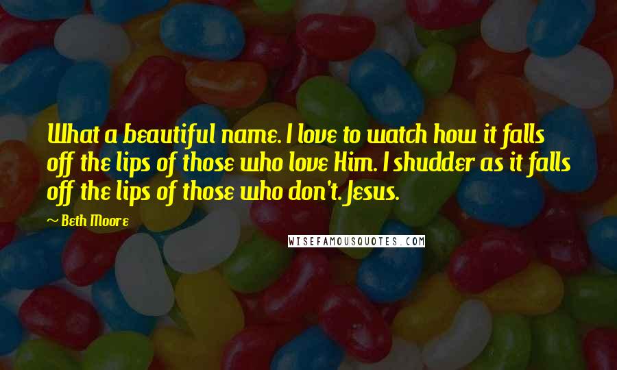 Beth Moore Quotes: What a beautiful name. I love to watch how it falls off the lips of those who love Him. I shudder as it falls off the lips of those who don't. Jesus.