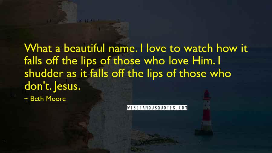 Beth Moore Quotes: What a beautiful name. I love to watch how it falls off the lips of those who love Him. I shudder as it falls off the lips of those who don't. Jesus.
