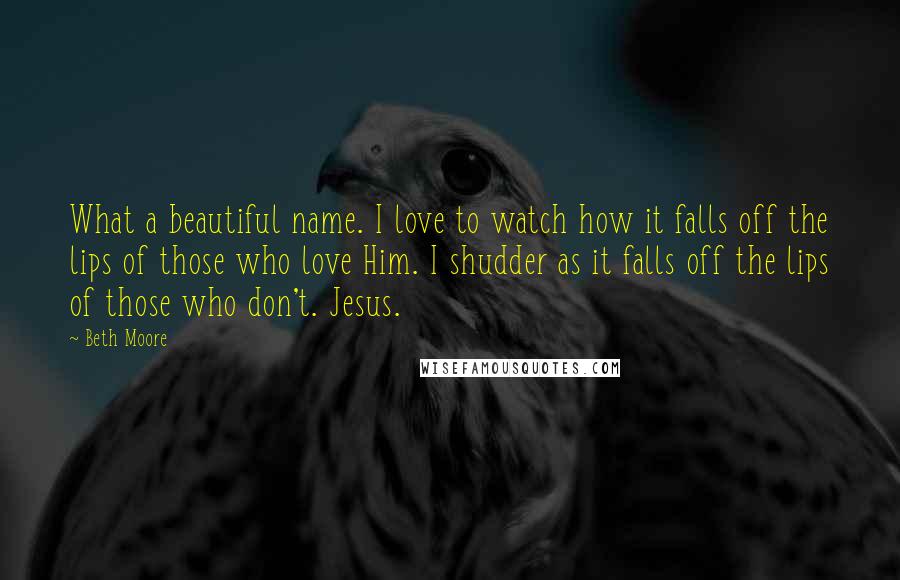 Beth Moore Quotes: What a beautiful name. I love to watch how it falls off the lips of those who love Him. I shudder as it falls off the lips of those who don't. Jesus.