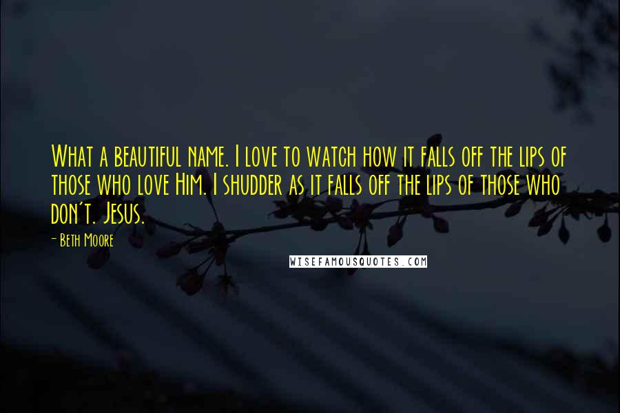 Beth Moore Quotes: What a beautiful name. I love to watch how it falls off the lips of those who love Him. I shudder as it falls off the lips of those who don't. Jesus.