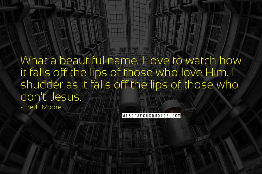 Beth Moore Quotes: What a beautiful name. I love to watch how it falls off the lips of those who love Him. I shudder as it falls off the lips of those who don't. Jesus.