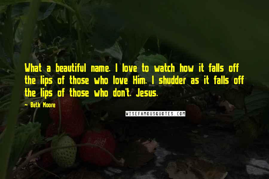 Beth Moore Quotes: What a beautiful name. I love to watch how it falls off the lips of those who love Him. I shudder as it falls off the lips of those who don't. Jesus.