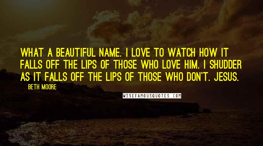 Beth Moore Quotes: What a beautiful name. I love to watch how it falls off the lips of those who love Him. I shudder as it falls off the lips of those who don't. Jesus.