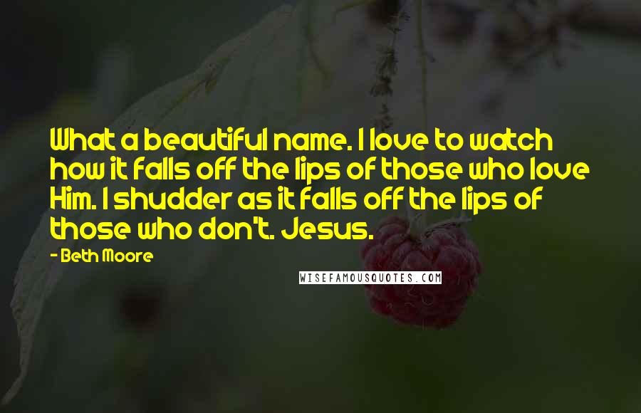 Beth Moore Quotes: What a beautiful name. I love to watch how it falls off the lips of those who love Him. I shudder as it falls off the lips of those who don't. Jesus.