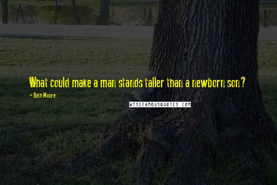 Beth Moore Quotes: What could make a man stands taller than a newborn son?
