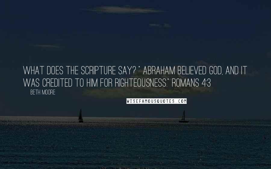 Beth Moore Quotes: What does the Scripture say? " Abraham believed God, and it was credited to him for righteousness." Romans 4:3
