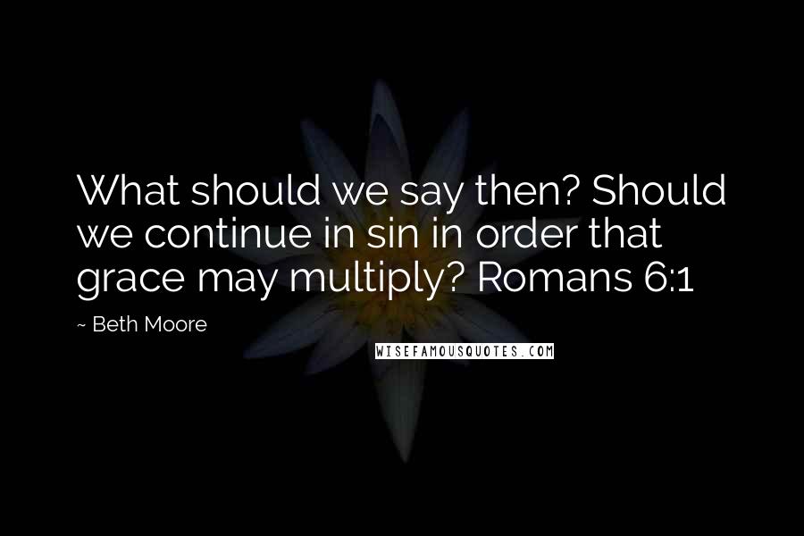 Beth Moore Quotes: What should we say then? Should we continue in sin in order that grace may multiply? Romans 6:1