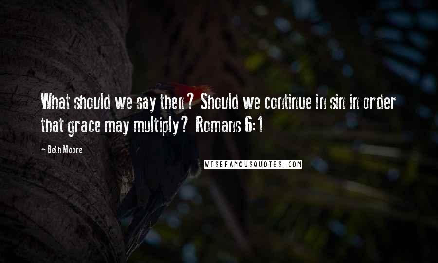 Beth Moore Quotes: What should we say then? Should we continue in sin in order that grace may multiply? Romans 6:1