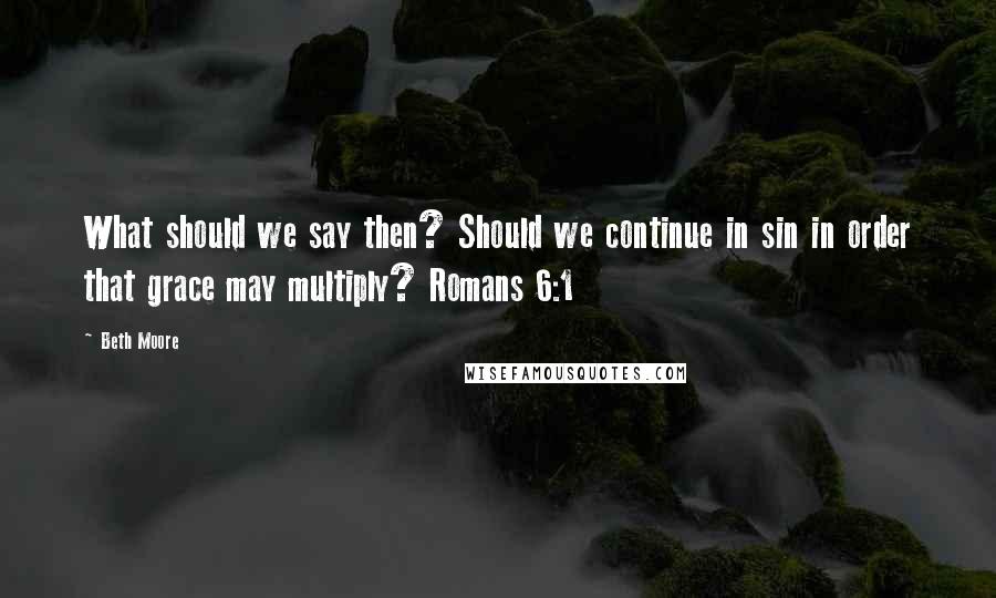 Beth Moore Quotes: What should we say then? Should we continue in sin in order that grace may multiply? Romans 6:1