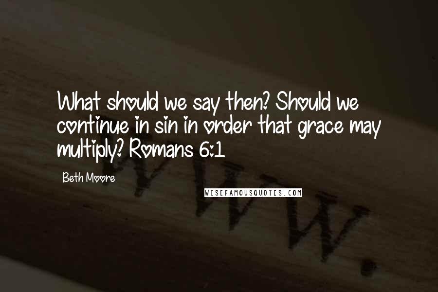 Beth Moore Quotes: What should we say then? Should we continue in sin in order that grace may multiply? Romans 6:1