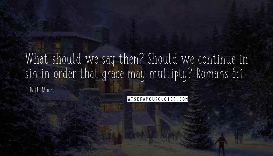 Beth Moore Quotes: What should we say then? Should we continue in sin in order that grace may multiply? Romans 6:1