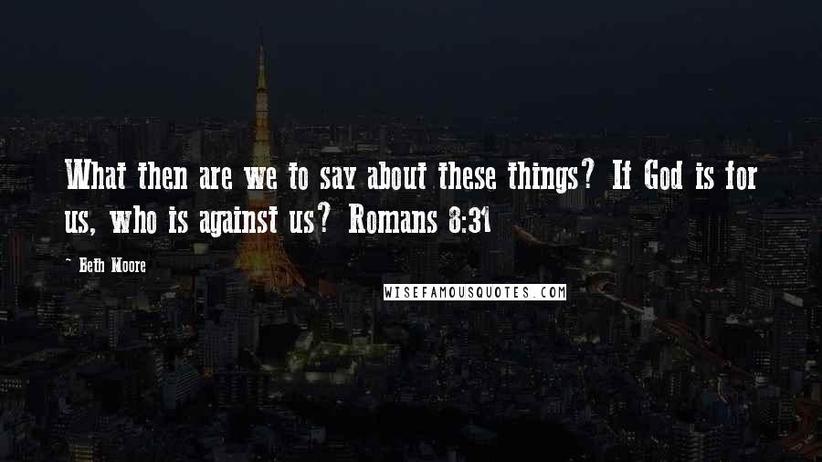 Beth Moore Quotes: What then are we to say about these things? If God is for us, who is against us? Romans 8:31
