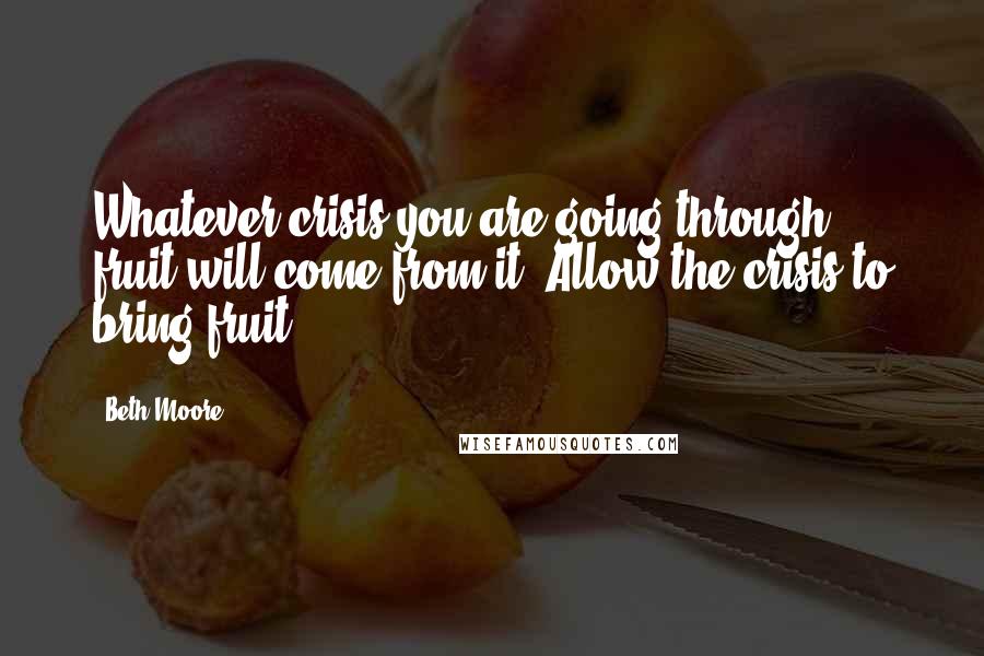 Beth Moore Quotes: Whatever crisis you are going through, fruit will come from it. Allow the crisis to bring fruit.