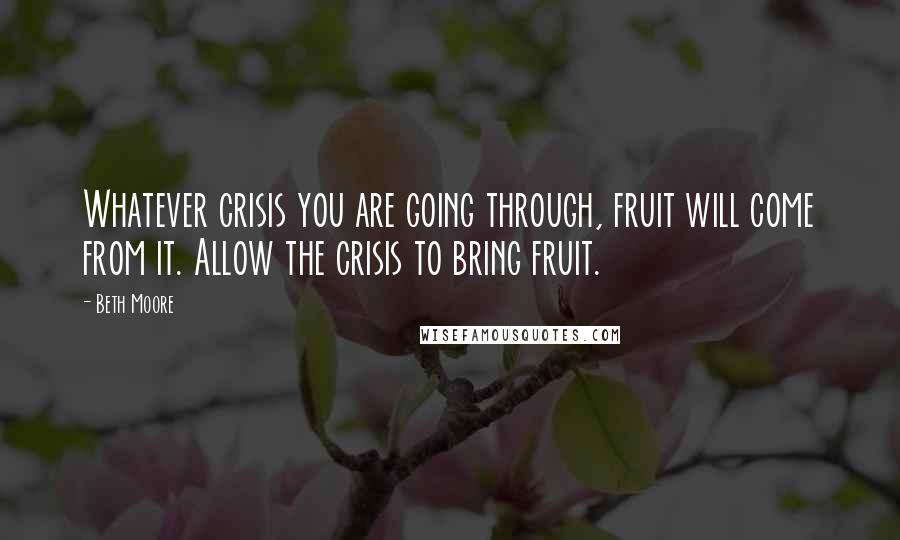 Beth Moore Quotes: Whatever crisis you are going through, fruit will come from it. Allow the crisis to bring fruit.