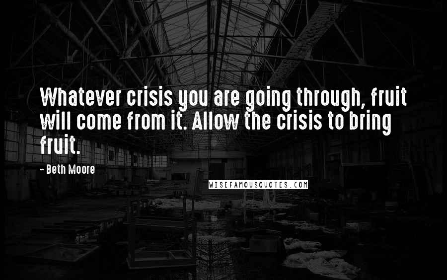 Beth Moore Quotes: Whatever crisis you are going through, fruit will come from it. Allow the crisis to bring fruit.