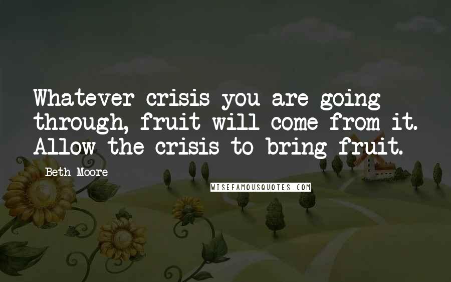 Beth Moore Quotes: Whatever crisis you are going through, fruit will come from it. Allow the crisis to bring fruit.