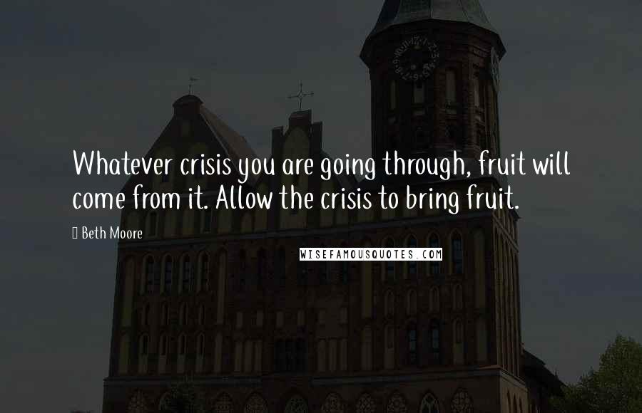 Beth Moore Quotes: Whatever crisis you are going through, fruit will come from it. Allow the crisis to bring fruit.