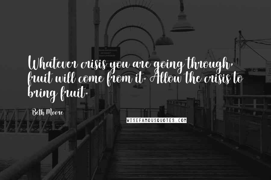 Beth Moore Quotes: Whatever crisis you are going through, fruit will come from it. Allow the crisis to bring fruit.