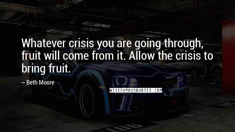 Beth Moore Quotes: Whatever crisis you are going through, fruit will come from it. Allow the crisis to bring fruit.
