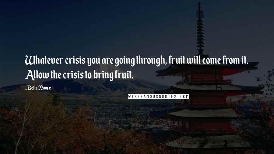 Beth Moore Quotes: Whatever crisis you are going through, fruit will come from it. Allow the crisis to bring fruit.