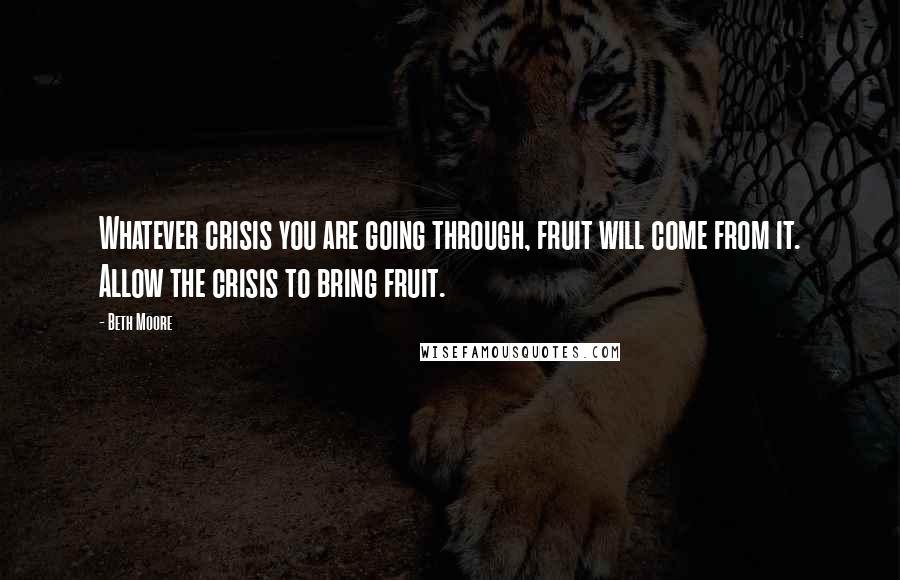 Beth Moore Quotes: Whatever crisis you are going through, fruit will come from it. Allow the crisis to bring fruit.