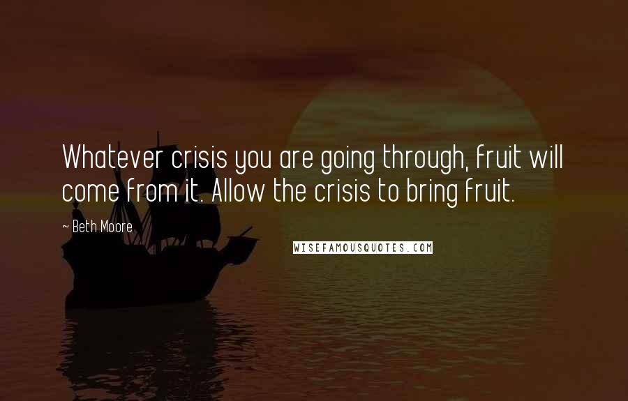 Beth Moore Quotes: Whatever crisis you are going through, fruit will come from it. Allow the crisis to bring fruit.