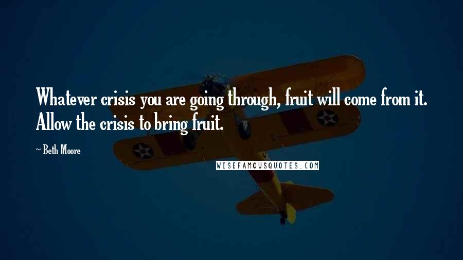 Beth Moore Quotes: Whatever crisis you are going through, fruit will come from it. Allow the crisis to bring fruit.